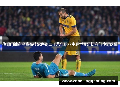 传奇门神布冯宣布挂靴告别二十八年职业生涯世界足坛守门传奇落幕