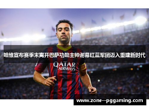 哈维宣布赛季末离开巴萨功勋主帅谢幕红蓝军团迈入重建新时代
