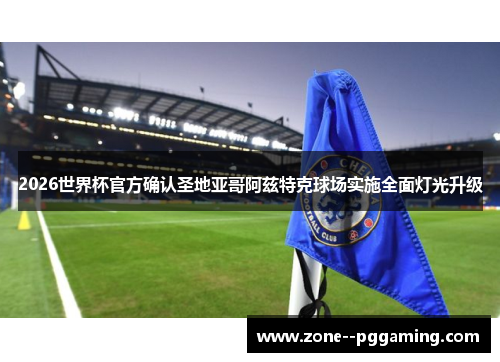 2026世界杯官方确认圣地亚哥阿兹特克球场实施全面灯光升级