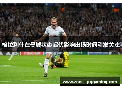 格拉利什在曼城状态起伏影响出场时间引发关注