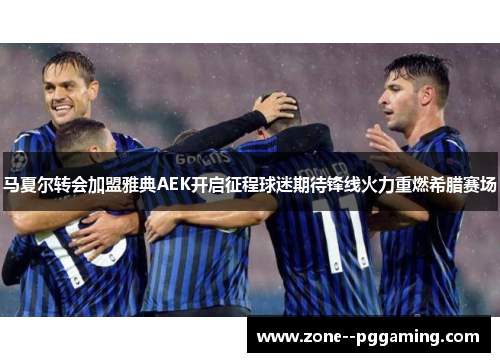 马夏尔转会加盟雅典AEK开启征程球迷期待锋线火力重燃希腊赛场
